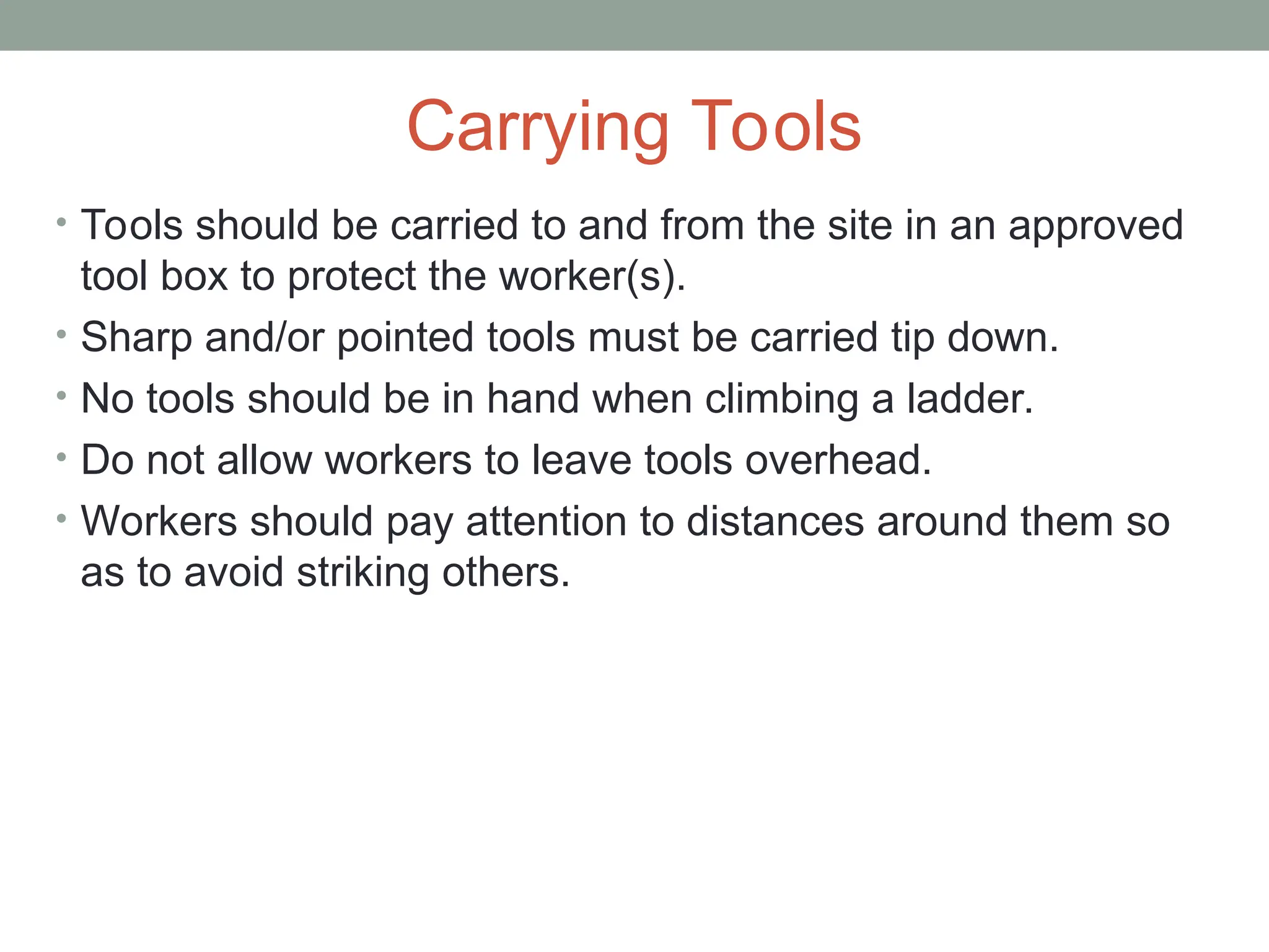 Carrying Tools
• Tools should be carried to and from the site in an approved
tool box to protect the worker(s).
• Sharp and/or pointed tools must be carried tip down.
• No tools should be in hand when climbing a ladder.
• Do not allow workers to leave tools overhead.
• Workers should pay attention to distances around them so
as to avoid striking others.
 