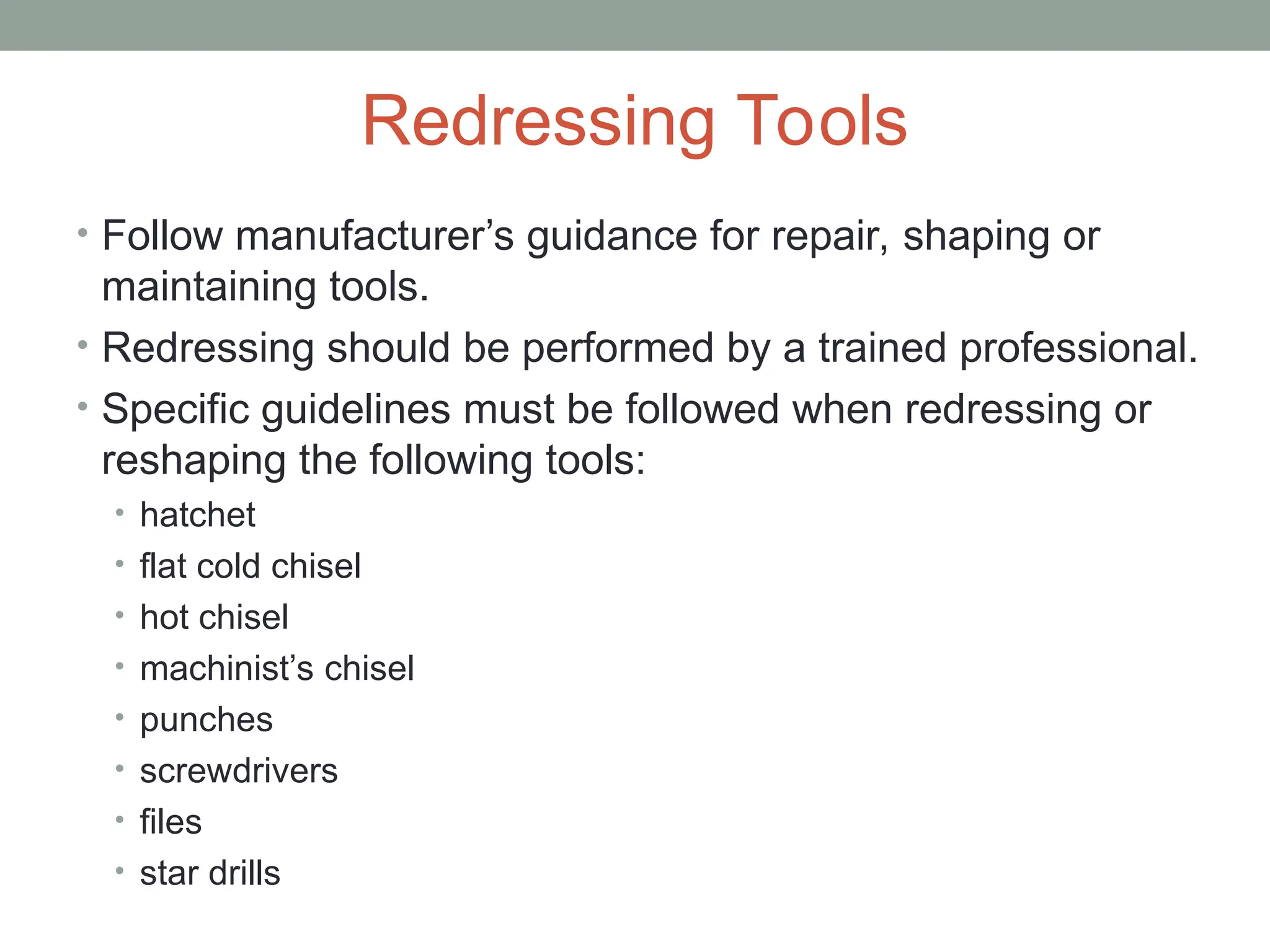 Redressing Tools
• Follow manufacturer’s guidance for repair, shaping or
maintaining tools.
• Redressing should be performed by a trained professional.
• Specific guidelines must be followed when redressing or
reshaping the following tools:
• hatchet
• flat cold chisel
• hot chisel
• machinist’s chisel
• punches
• screwdrivers
• files
• star drills
 