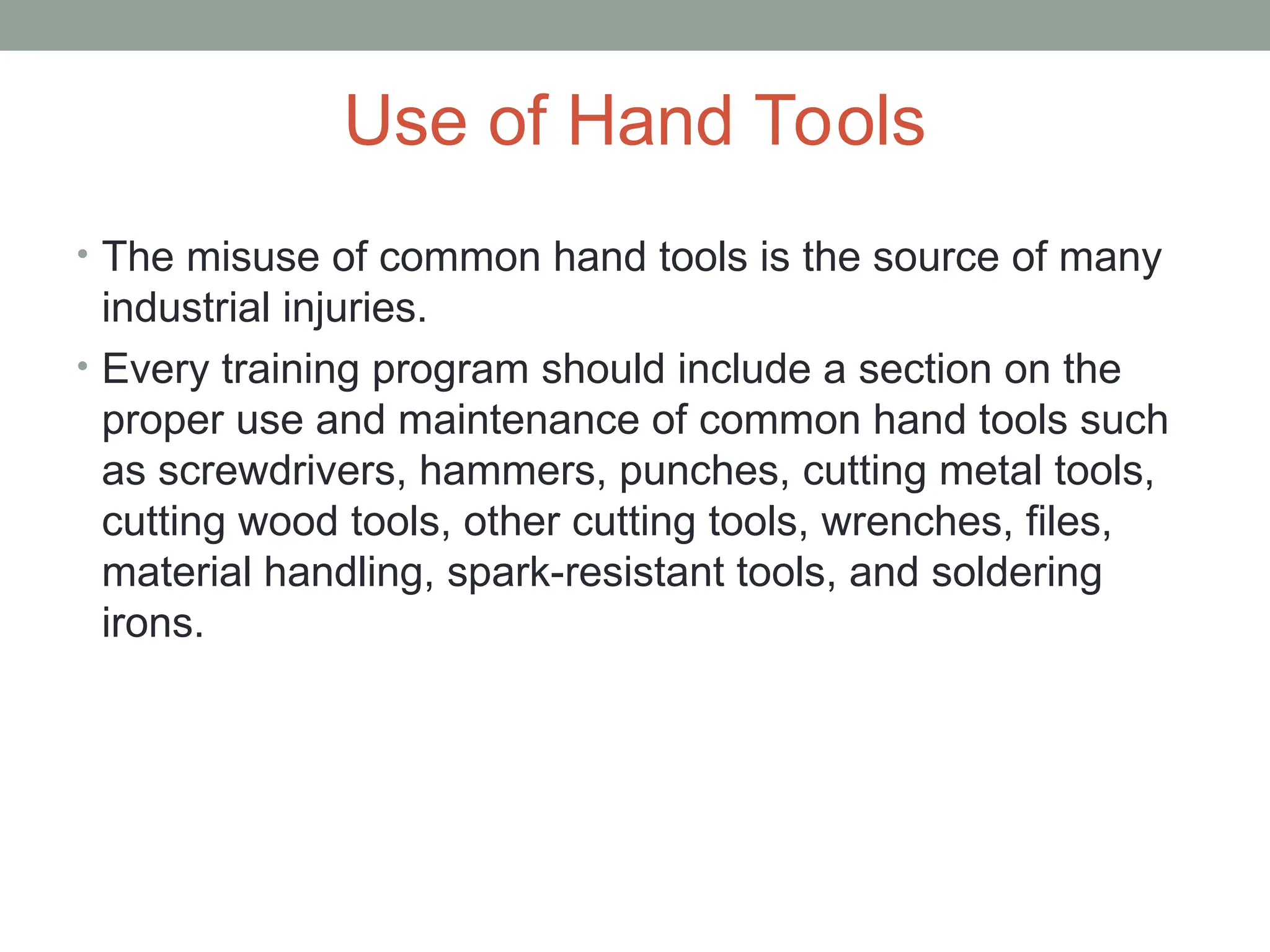 Use of Hand Tools
• The misuse of common hand tools is the source of many
industrial injuries.
• Every training program should include a section on the
proper use and maintenance of common hand tools such
as screwdrivers, hammers, punches, cutting metal tools,
cutting wood tools, other cutting tools, wrenches, files,
material handling, spark-resistant tools, and soldering
irons.
 