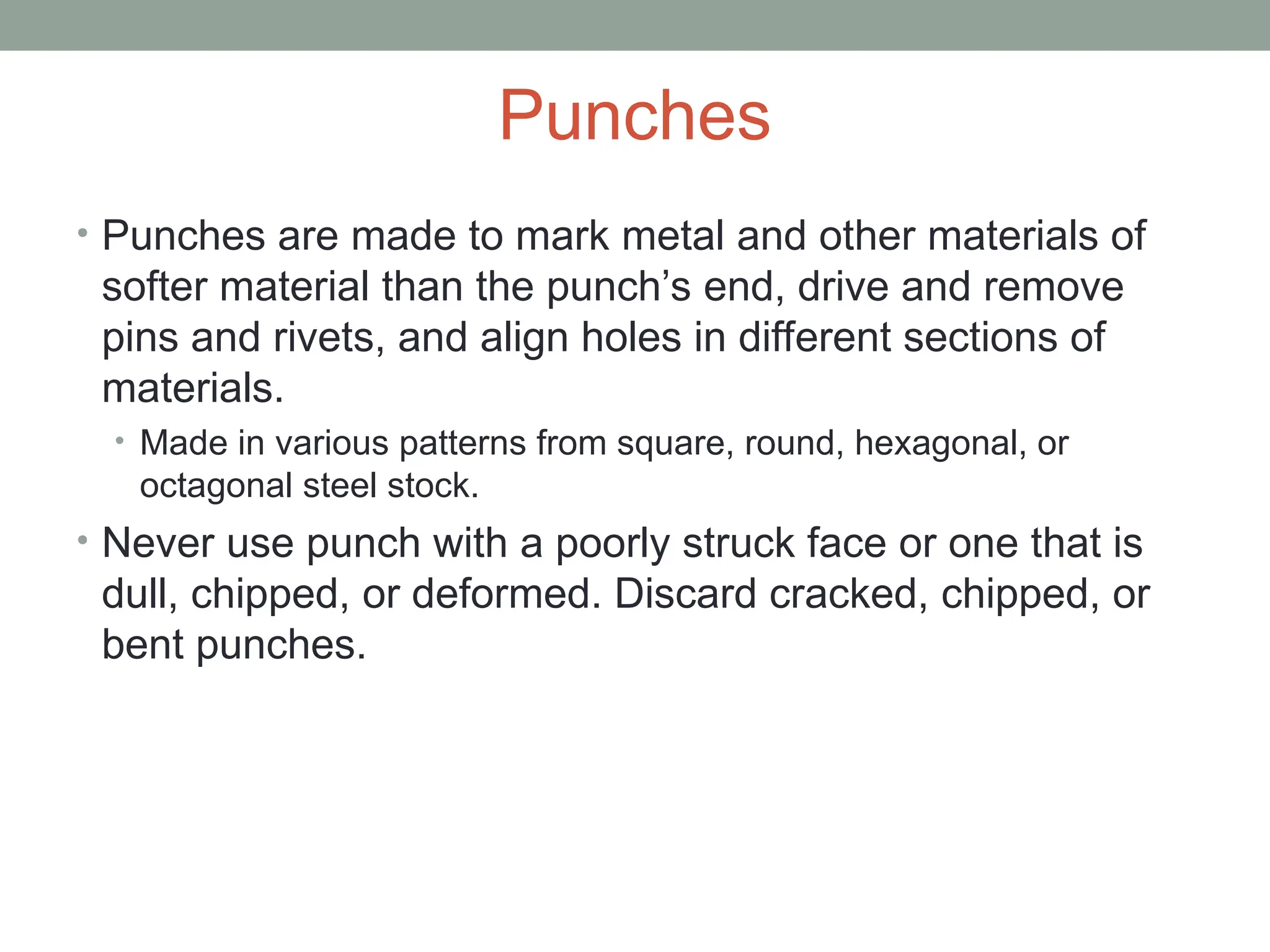Punches
• Punches are made to mark metal and other materials of
softer material than the punch’s end, drive and remove
pins and rivets, and align holes in different sections of
materials.
• Made in various patterns from square, round, hexagonal, or
octagonal steel stock.
• Never use punch with a poorly struck face or one that is
dull, chipped, or deformed. Discard cracked, chipped, or
bent punches.
 