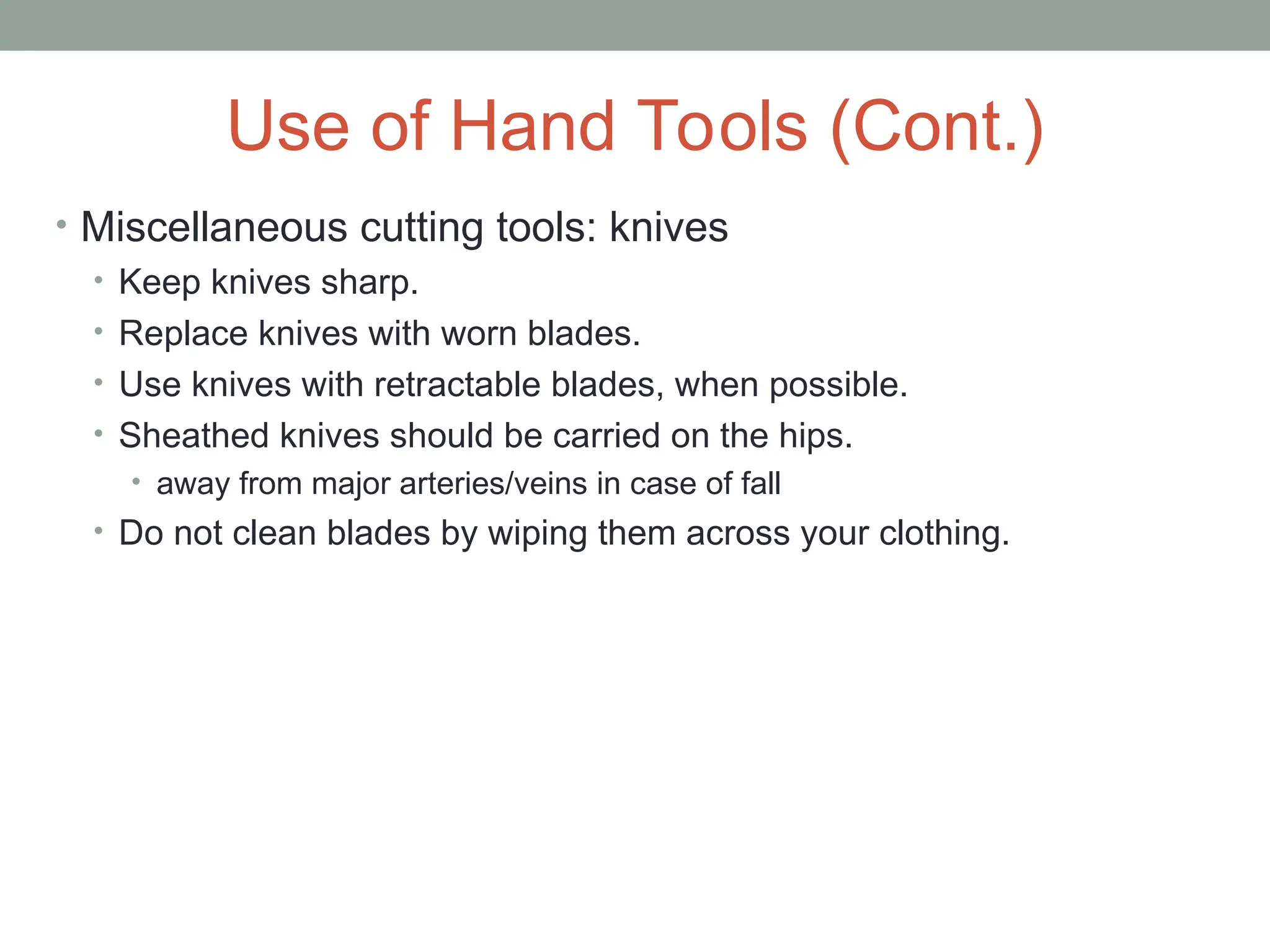 Use of Hand Tools (Cont.)
• Miscellaneous cutting tools: knives
• Keep knives sharp.
• Replace knives with worn blades.
• Use knives with retractable blades, when possible.
• Sheathed knives should be carried on the hips.
• away from major arteries/veins in case of fall
• Do not clean blades by wiping them across your clothing.
 