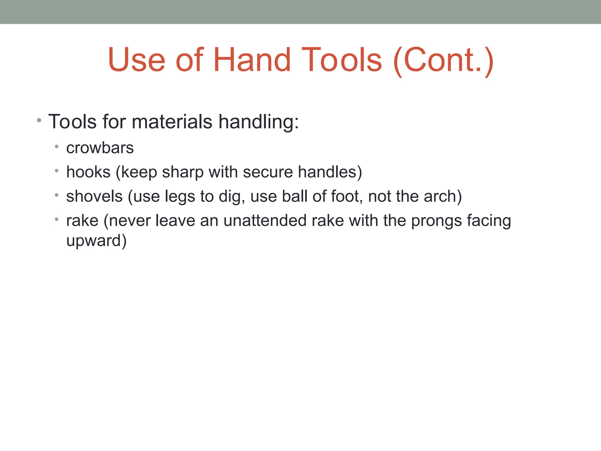 Use of Hand Tools (Cont.)
• Tools for materials handling:
• crowbars
• hooks (keep sharp with secure handles)
• shovels (use legs to dig, use ball of foot, not the arch)
• rake (never leave an unattended rake with the prongs facing
upward)
 