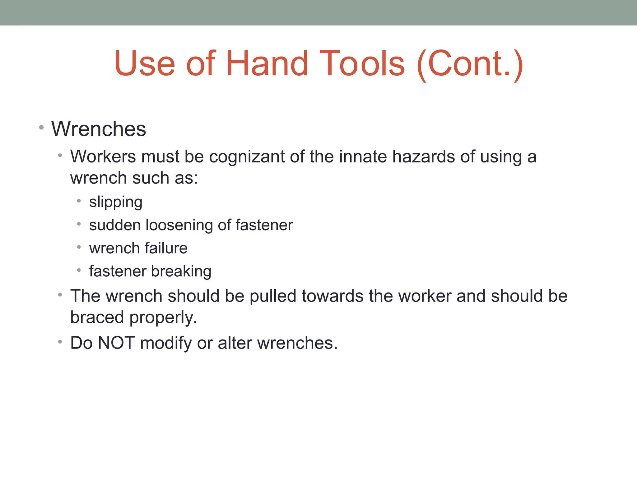 Use of Hand Tools (Cont.)
• Wrenches
• Workers must be cognizant of the innate hazards of using a
wrench such as:
• slipping
• sudden loosening of fastener
• wrench failure
• fastener breaking
• The wrench should be pulled towards the worker and should be
braced properly.
• Do NOT modify or alter wrenches.
 