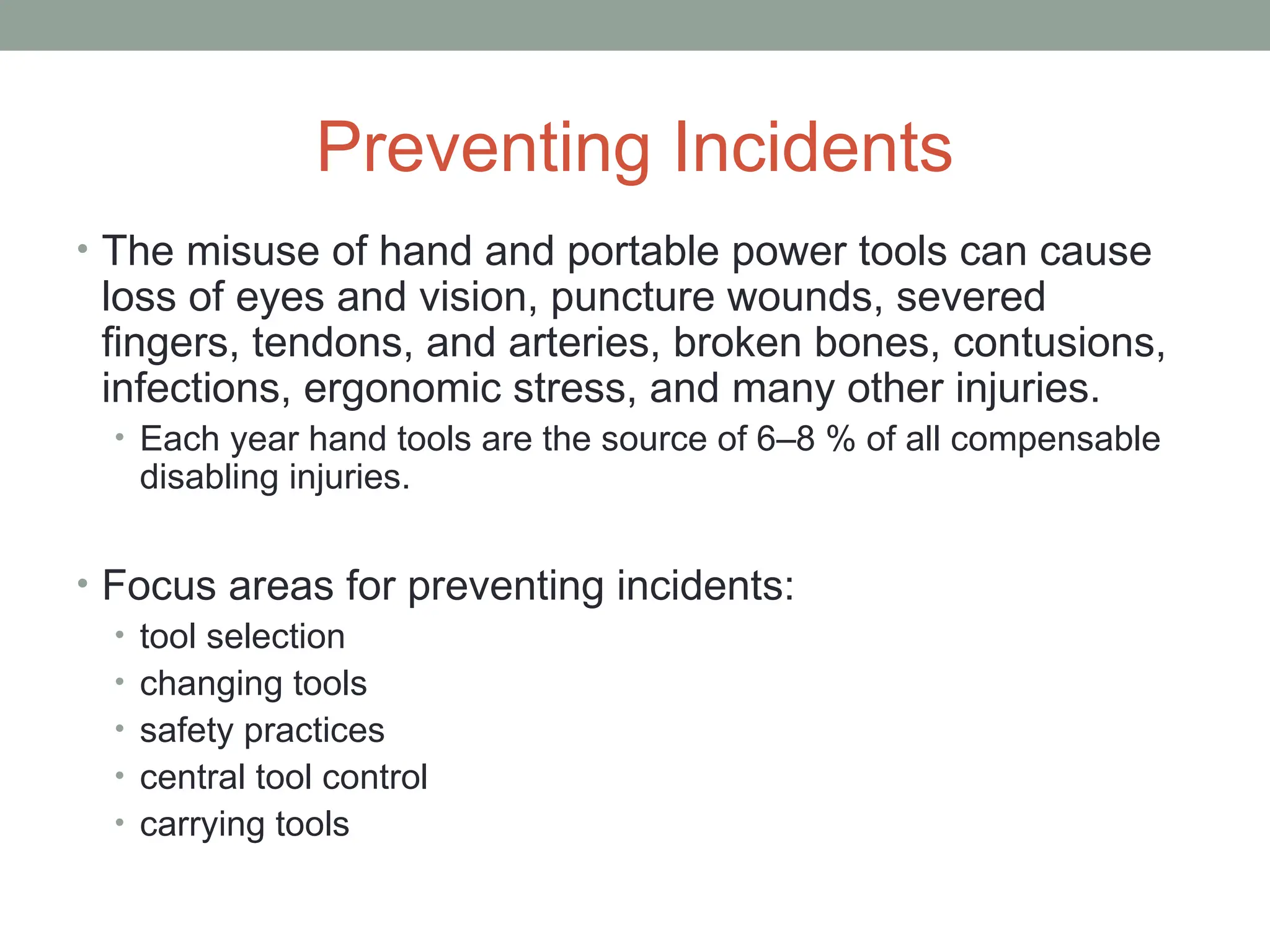 Preventing Incidents
• The misuse of hand and portable power tools can cause
loss of eyes and vision, puncture wounds, severed
fingers, tendons, and arteries, broken bones, contusions,
infections, ergonomic stress, and many other injuries.
• Each year hand tools are the source of 6–8 % of all compensable
disabling injuries.
• Focus areas for preventing incidents:
• tool selection
• changing tools
• safety practices
• central tool control
• carrying tools
 