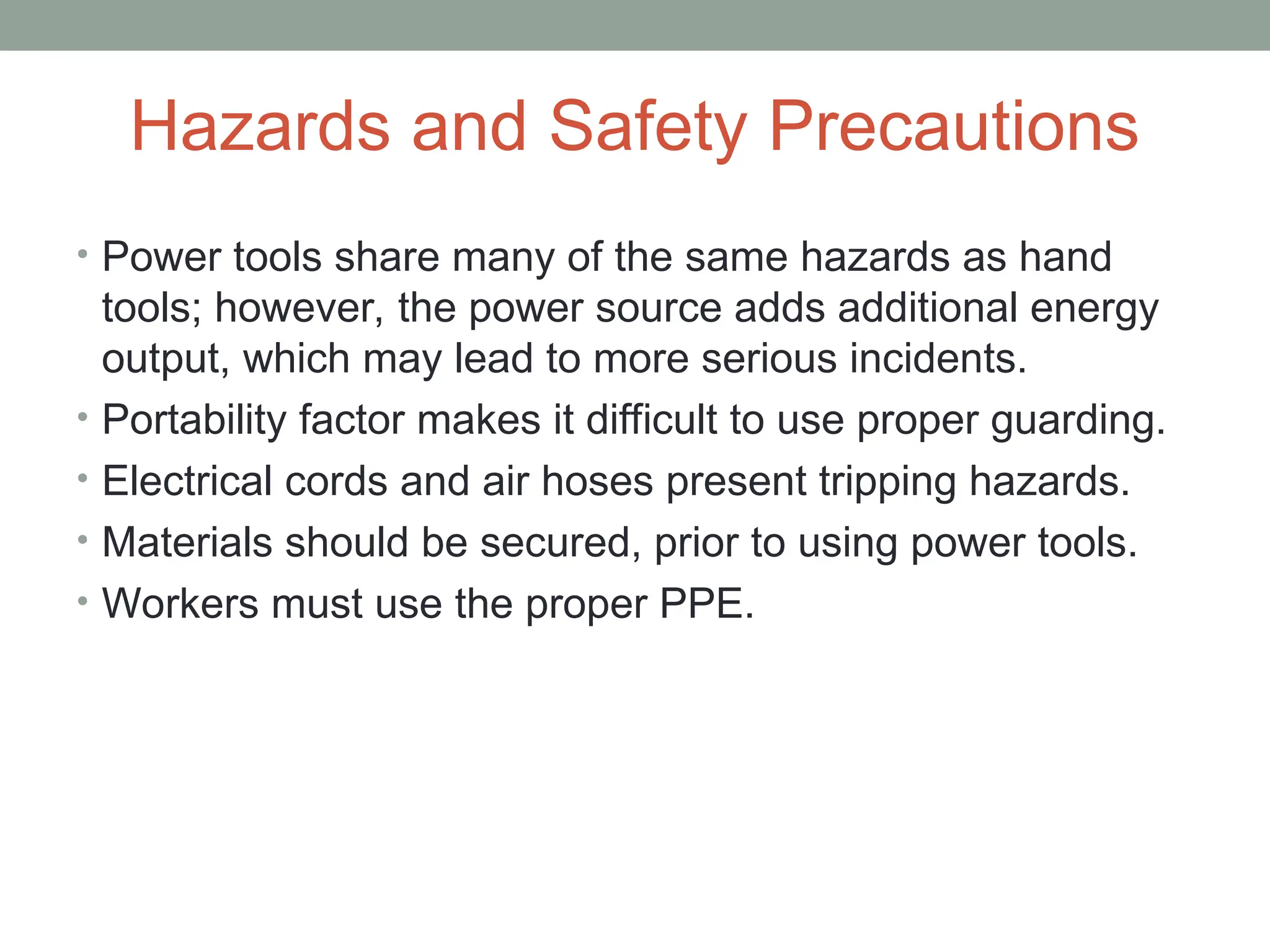 Hazards and Safety Precautions
• Power tools share many of the same hazards as hand
tools; however, the power source adds additional energy
output, which may lead to more serious incidents.
• Portability factor makes it difficult to use proper guarding.
• Electrical cords and air hoses present tripping hazards.
• Materials should be secured, prior to using power tools.
• Workers must use the proper PPE.
 