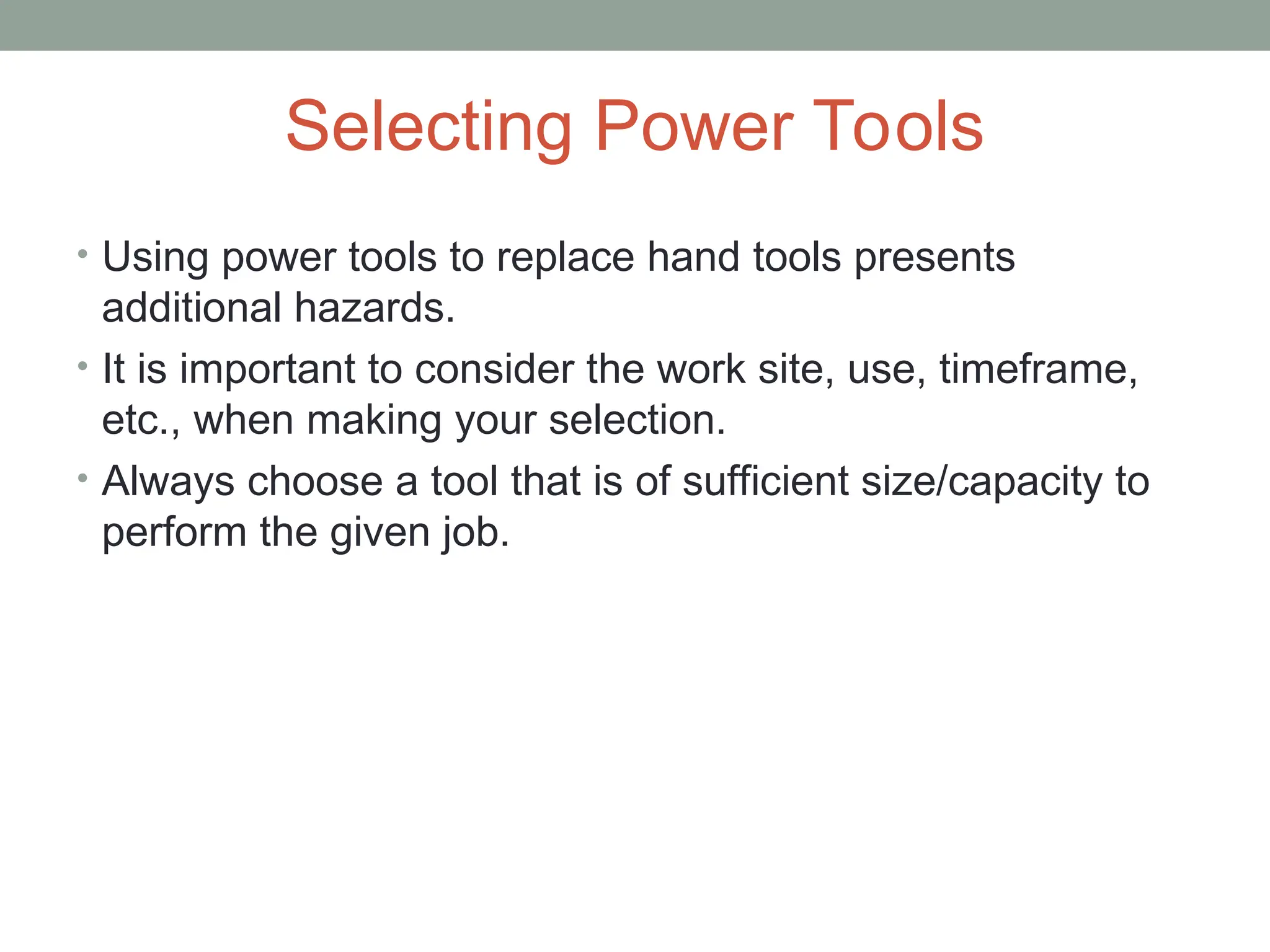 Selecting Power Tools
• Using power tools to replace hand tools presents
additional hazards.
• It is important to consider the work site, use, timeframe,
etc., when making your selection.
• Always choose a tool that is of sufficient size/capacity to
perform the given job.
 