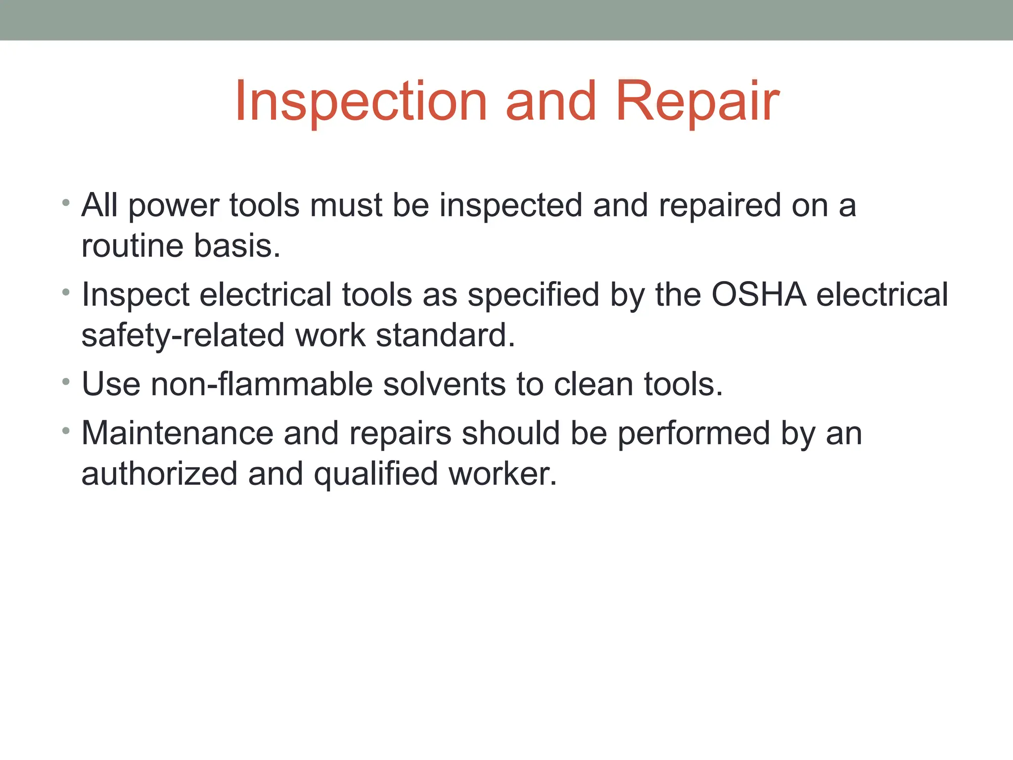 Inspection and Repair
• All power tools must be inspected and repaired on a
routine basis.
• Inspect electrical tools as specified by the OSHA electrical
safety-related work standard.
• Use non-flammable solvents to clean tools.
• Maintenance and repairs should be performed by an
authorized and qualified worker.
 