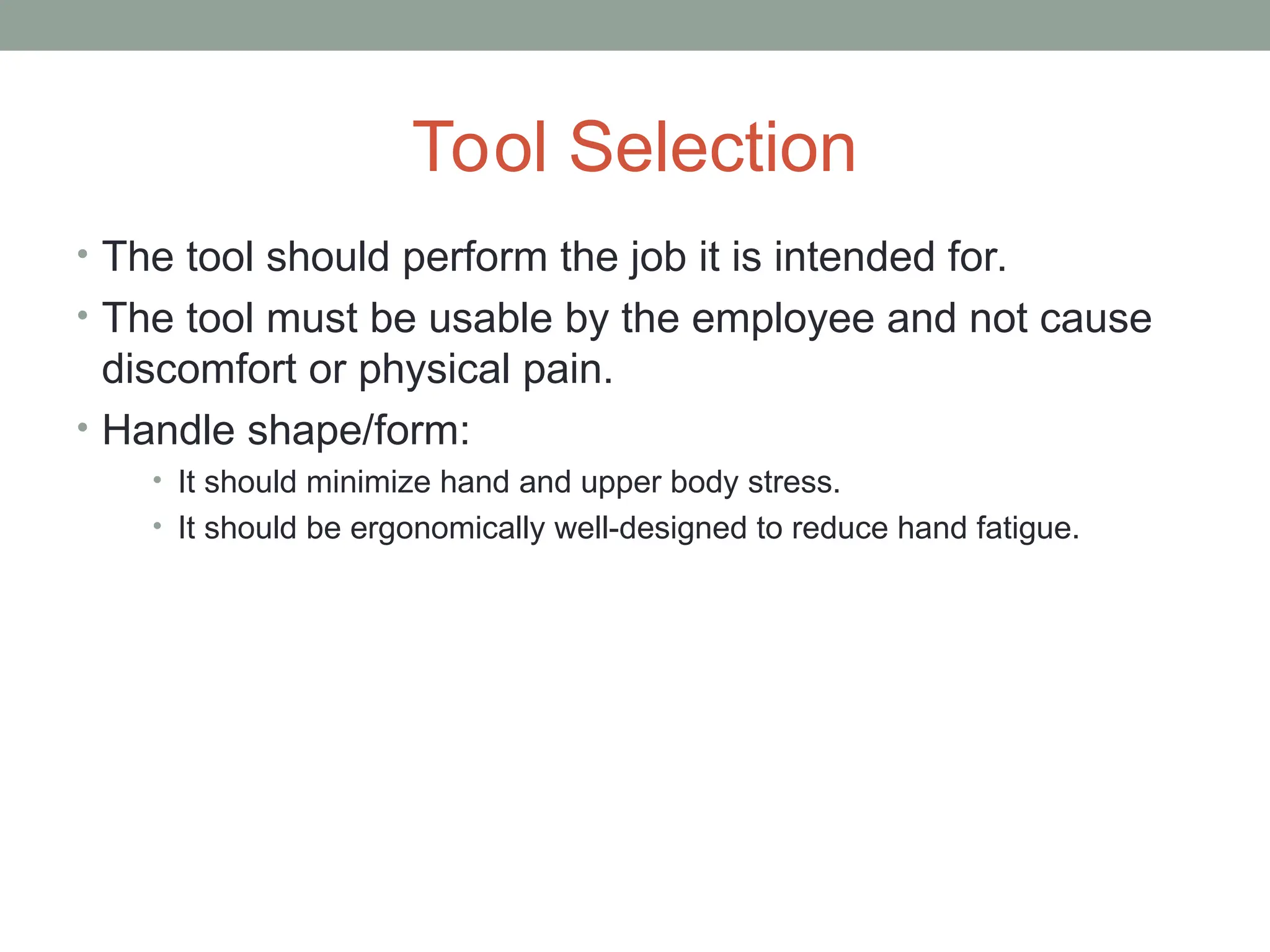 Tool Selection
• The tool should perform the job it is intended for.
• The tool must be usable by the employee and not cause
discomfort or physical pain.
• Handle shape/form:
• It should minimize hand and upper body stress.
• It should be ergonomically well-designed to reduce hand fatigue.
 