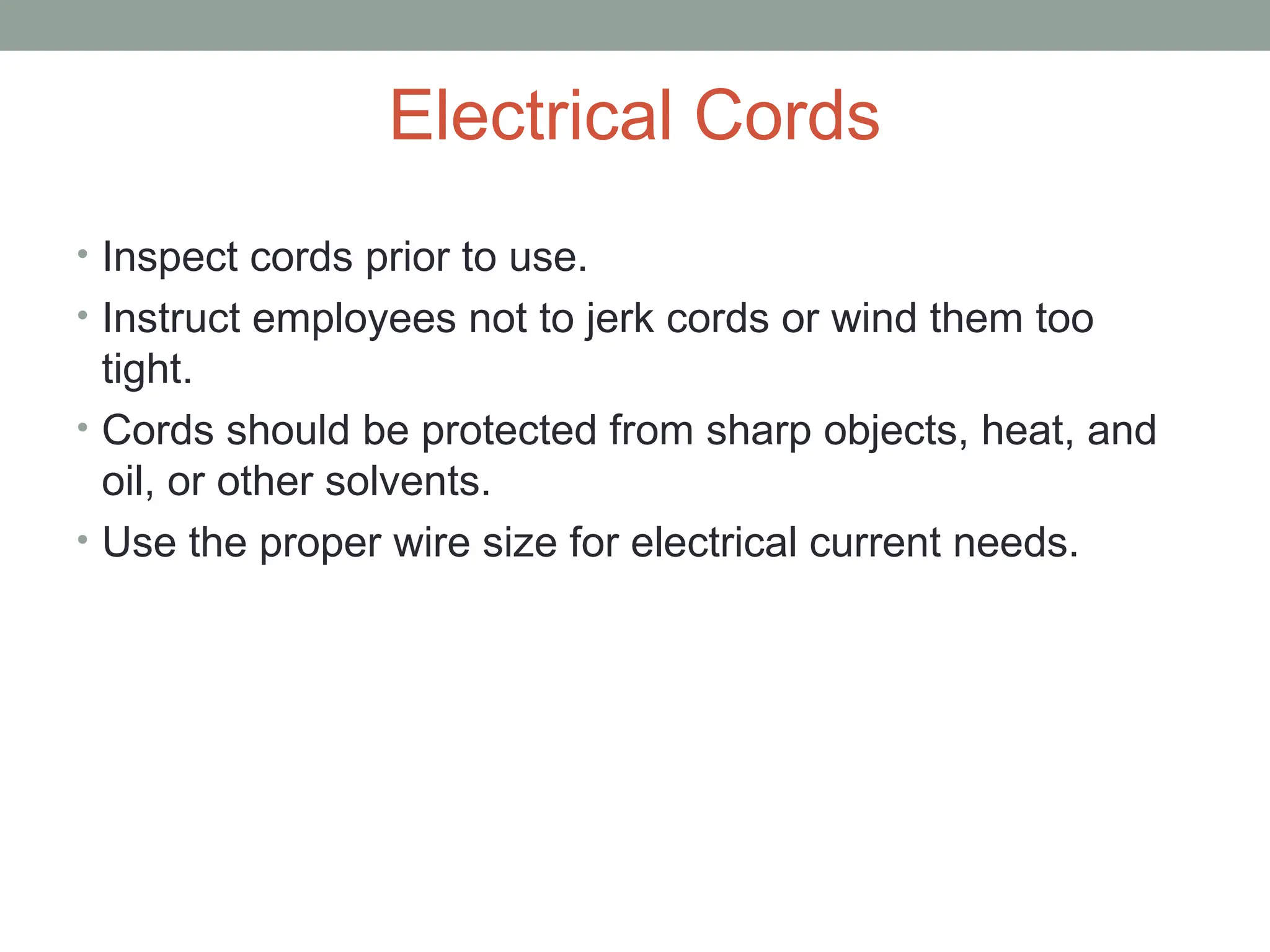 Electrical Cords
• Inspect cords prior to use.
• Instruct employees not to jerk cords or wind them too
tight.
• Cords should be protected from sharp objects, heat, and
oil, or other solvents.
• Use the proper wire size for electrical current needs.
 