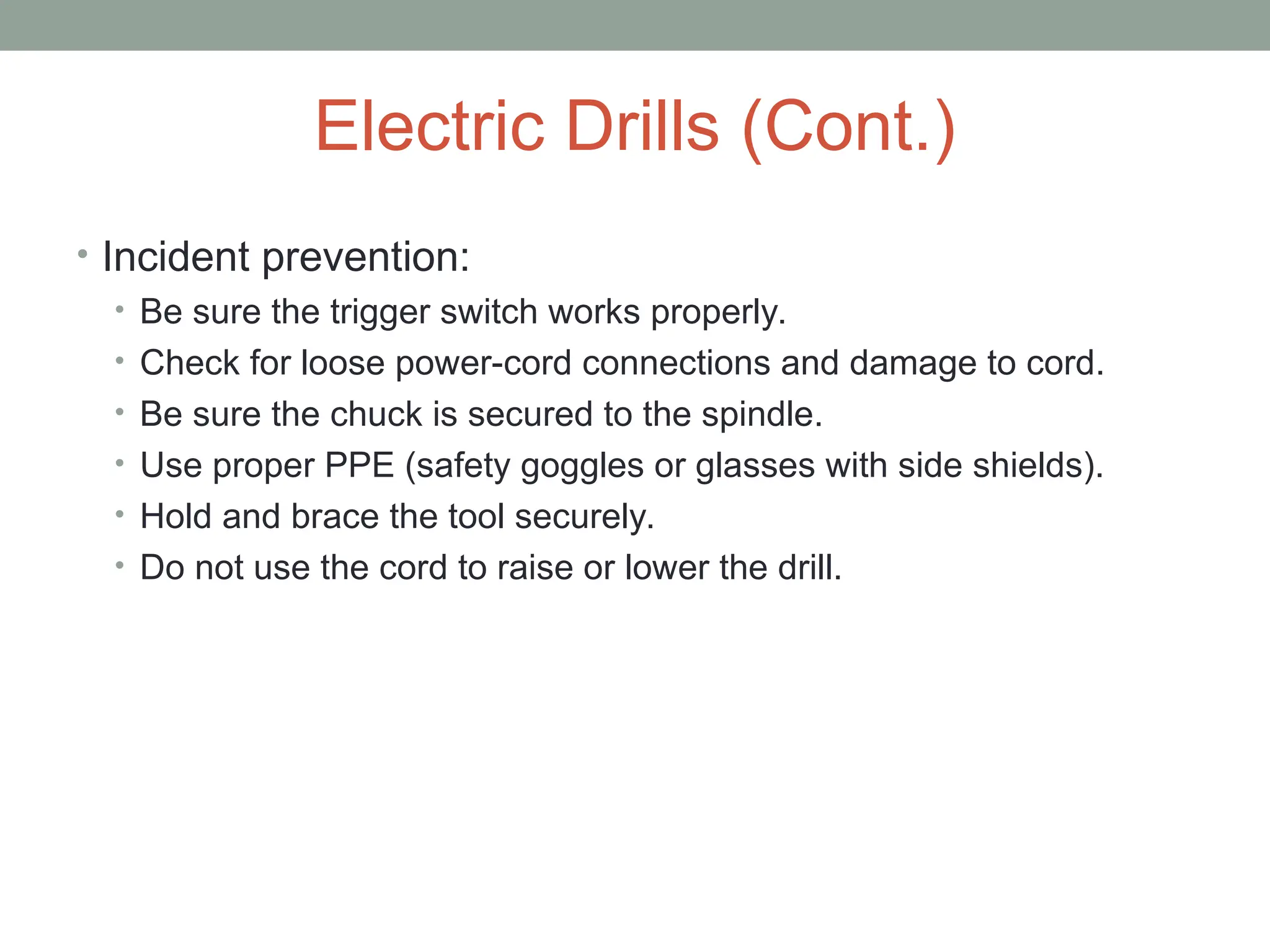 Electric Drills (Cont.)
• Incident prevention:
• Be sure the trigger switch works properly.
• Check for loose power-cord connections and damage to cord.
• Be sure the chuck is secured to the spindle.
• Use proper PPE (safety goggles or glasses with side shields).
• Hold and brace the tool securely.
• Do not use the cord to raise or lower the drill.
 