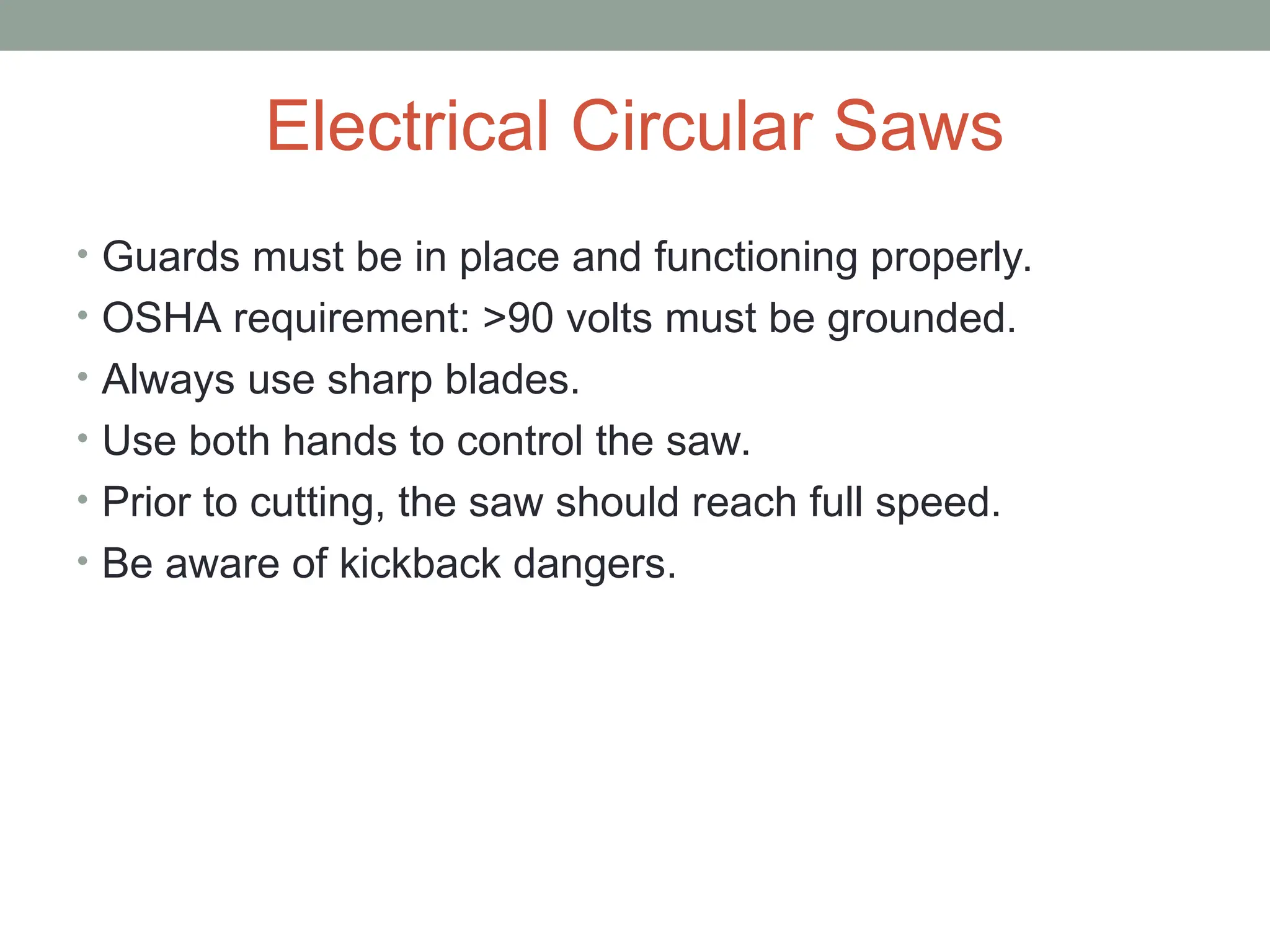 Electrical Circular Saws
• Guards must be in place and functioning properly.
• OSHA requirement: >90 volts must be grounded.
• Always use sharp blades.
• Use both hands to control the saw.
• Prior to cutting, the saw should reach full speed.
• Be aware of kickback dangers.
 