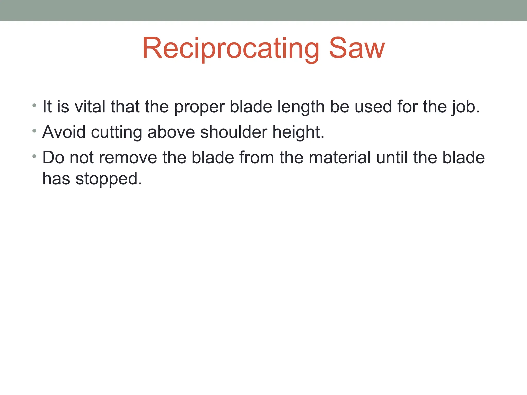 Reciprocating Saw
• It is vital that the proper blade length be used for the job.
• Avoid cutting above shoulder height.
• Do not remove the blade from the material until the blade
has stopped.
 