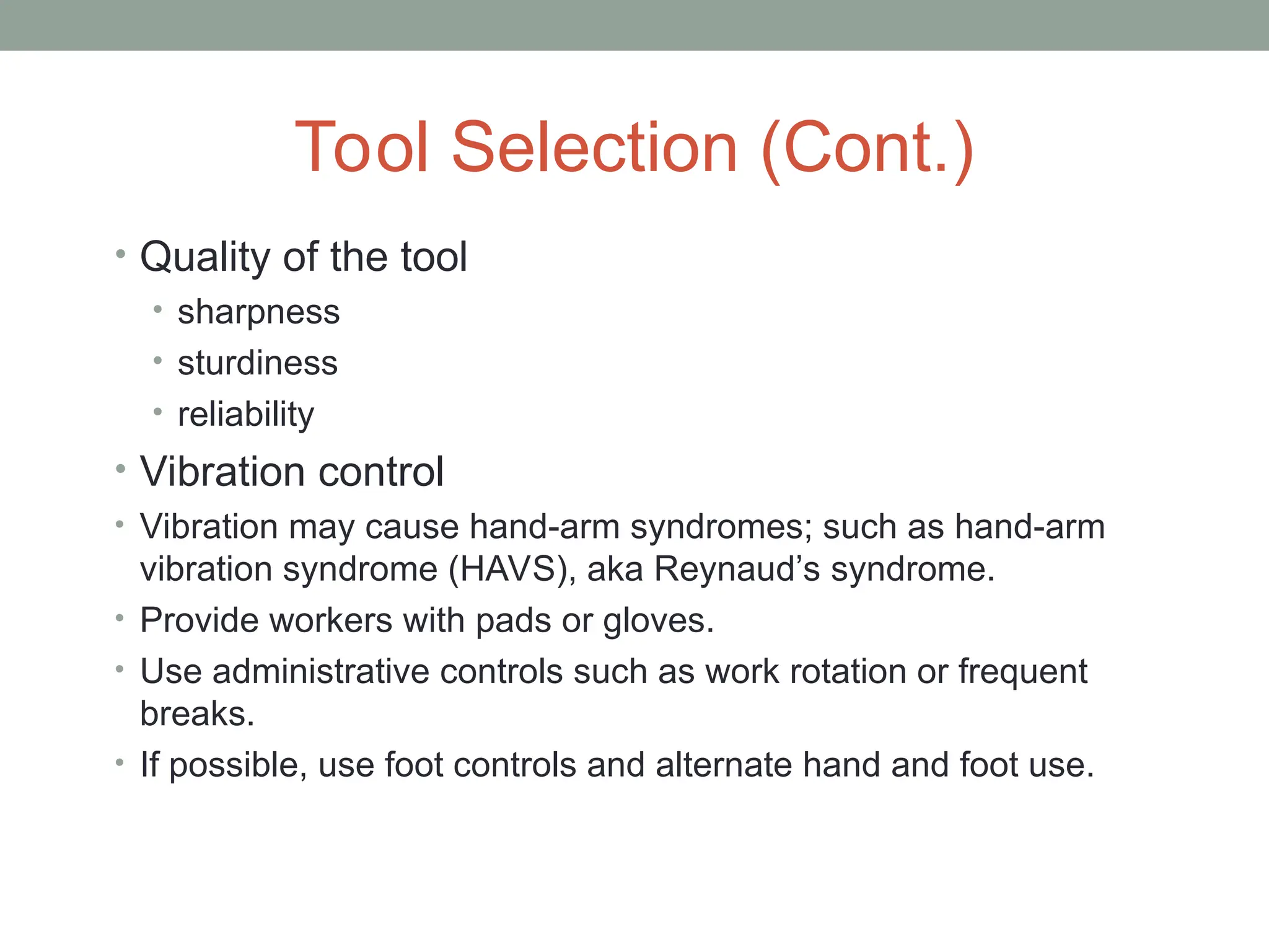 Tool Selection (Cont.)
• Quality of the tool
• sharpness
• sturdiness
• reliability
• Vibration control
• Vibration may cause hand-arm syndromes; such as hand-arm
vibration syndrome (HAVS), aka Reynaud’s syndrome.
• Provide workers with pads or gloves.
• Use administrative controls such as work rotation or frequent
breaks.
• If possible, use foot controls and alternate hand and foot use.
 
