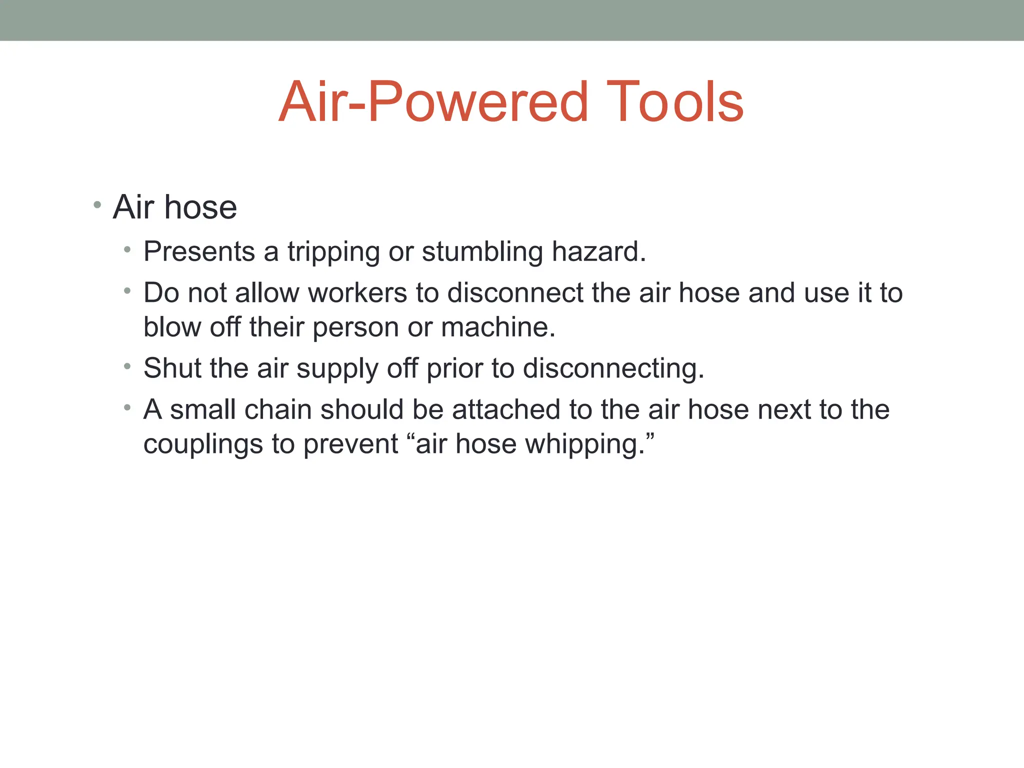 Air-Powered Tools
• Air hose
• Presents a tripping or stumbling hazard.
• Do not allow workers to disconnect the air hose and use it to
blow off their person or machine.
• Shut the air supply off prior to disconnecting.
• A small chain should be attached to the air hose next to the
couplings to prevent “air hose whipping.”
 