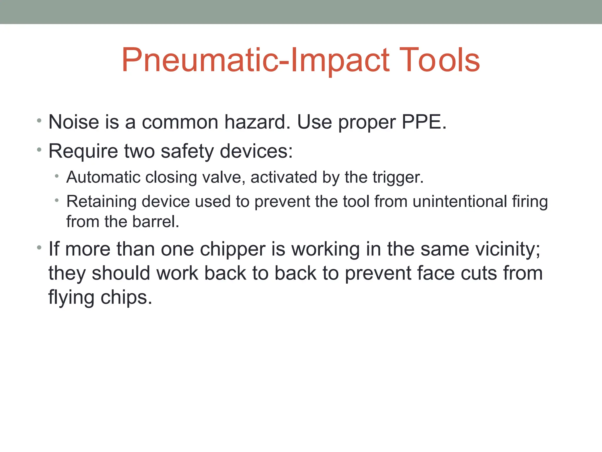 Pneumatic-Impact Tools
• Noise is a common hazard. Use proper PPE.
• Require two safety devices:
• Automatic closing valve, activated by the trigger.
• Retaining device used to prevent the tool from unintentional firing
from the barrel.
• If more than one chipper is working in the same vicinity;
they should work back to back to prevent face cuts from
flying chips.
 