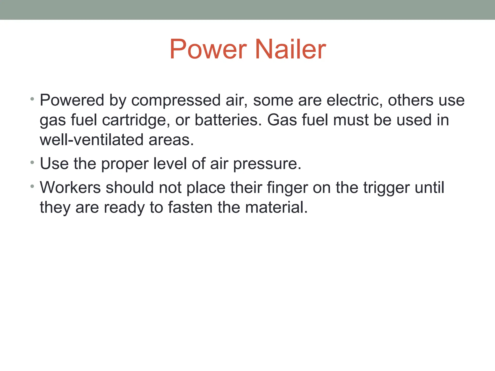 Power Nailer
• Powered by compressed air, some are electric, others use
gas fuel cartridge, or batteries. Gas fuel must be used in
well-ventilated areas.
• Use the proper level of air pressure.
• Workers should not place their finger on the trigger until
they are ready to fasten the material.
 