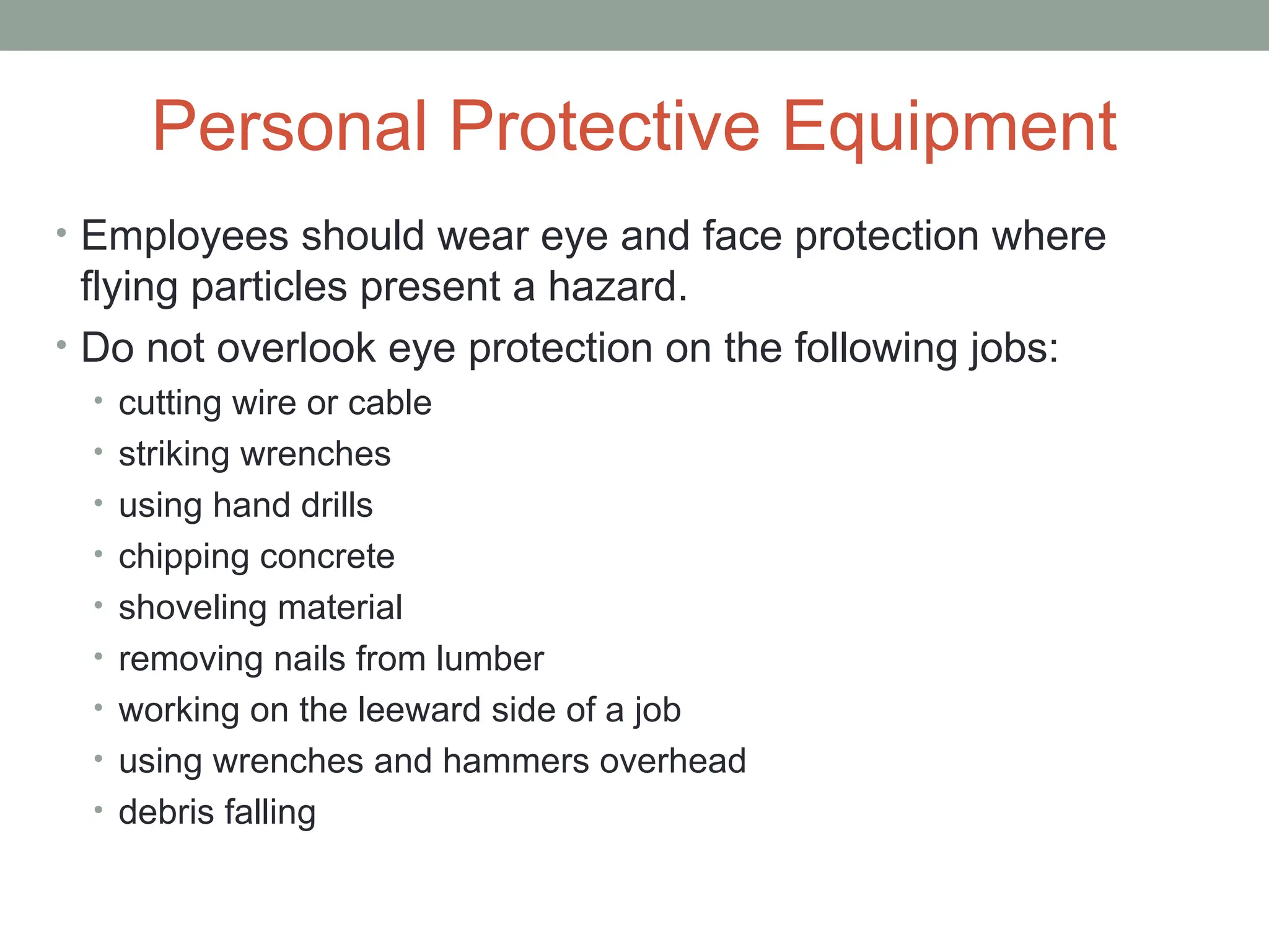 Personal Protective Equipment
• Employees should wear eye and face protection where
flying particles present a hazard.
• Do not overlook eye protection on the following jobs:
• cutting wire or cable
• striking wrenches
• using hand drills
• chipping concrete
• shoveling material
• removing nails from lumber
• working on the leeward side of a job
• using wrenches and hammers overhead
• debris falling
 