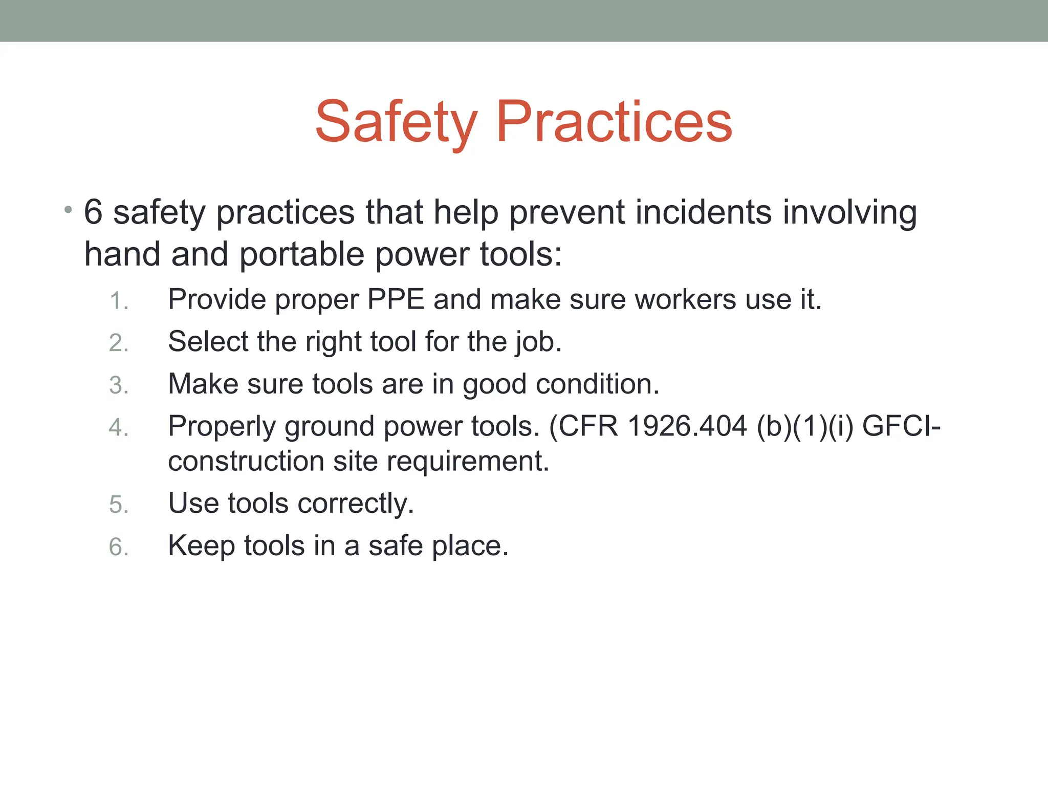 Safety Practices
• 6 safety practices that help prevent incidents involving
hand and portable power tools:
1. Provide proper PPE and make sure workers use it.
2. Select the right tool for the job.
3. Make sure tools are in good condition.
4. Properly ground power tools. (CFR 1926.404 (b)(1)(i) GFCI-
construction site requirement.
5. Use tools correctly.
6. Keep tools in a safe place.
 
