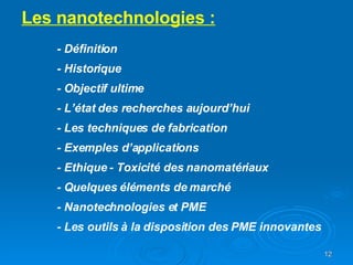 Les nanotechnologies : - Définition - Historique - Objectif ultime - L’état des recherches aujourd’hui - Les techniques de fabrication - Exemples d’applications - Ethique - Toxicité des nanomatériaux - Quelques éléments de marché - Nanotechnologies et PME - Les outils à la disposition des PME innovantes 