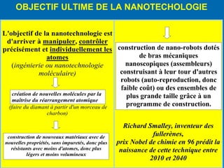inalement, un des points fondamentaux de la maîtrise de la nanotechnologie est donc la création d'une machine de taille moléculaire, capable de se dupliquer elle-même…. ais aussi de fabriquer d'autres structures Cette machine est appelée " un assembleur " OBJECTIF ULTIME DE LA NANOTECHOLOGIE 