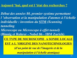 CE TYPE DE MICROSCOPIE  A SONDE LOCALE EST A L ’ORIGINE DES NANOTECHNOLOGIES (d’un point de vue de l’imagerie et de la manipulation à l’échelle atomique) Aujourd ’hui, quel est l ’état des recherches ? Début des années 80, premier système permettant l ’observation et la manipulation d'atomes à l'échelle individuelle : invention du  STM  (Scanning tunneling Microscope ou Microscope à effet tunnel) (Binnig et Rohrer - Nobel 86 - IBM Zurich) 