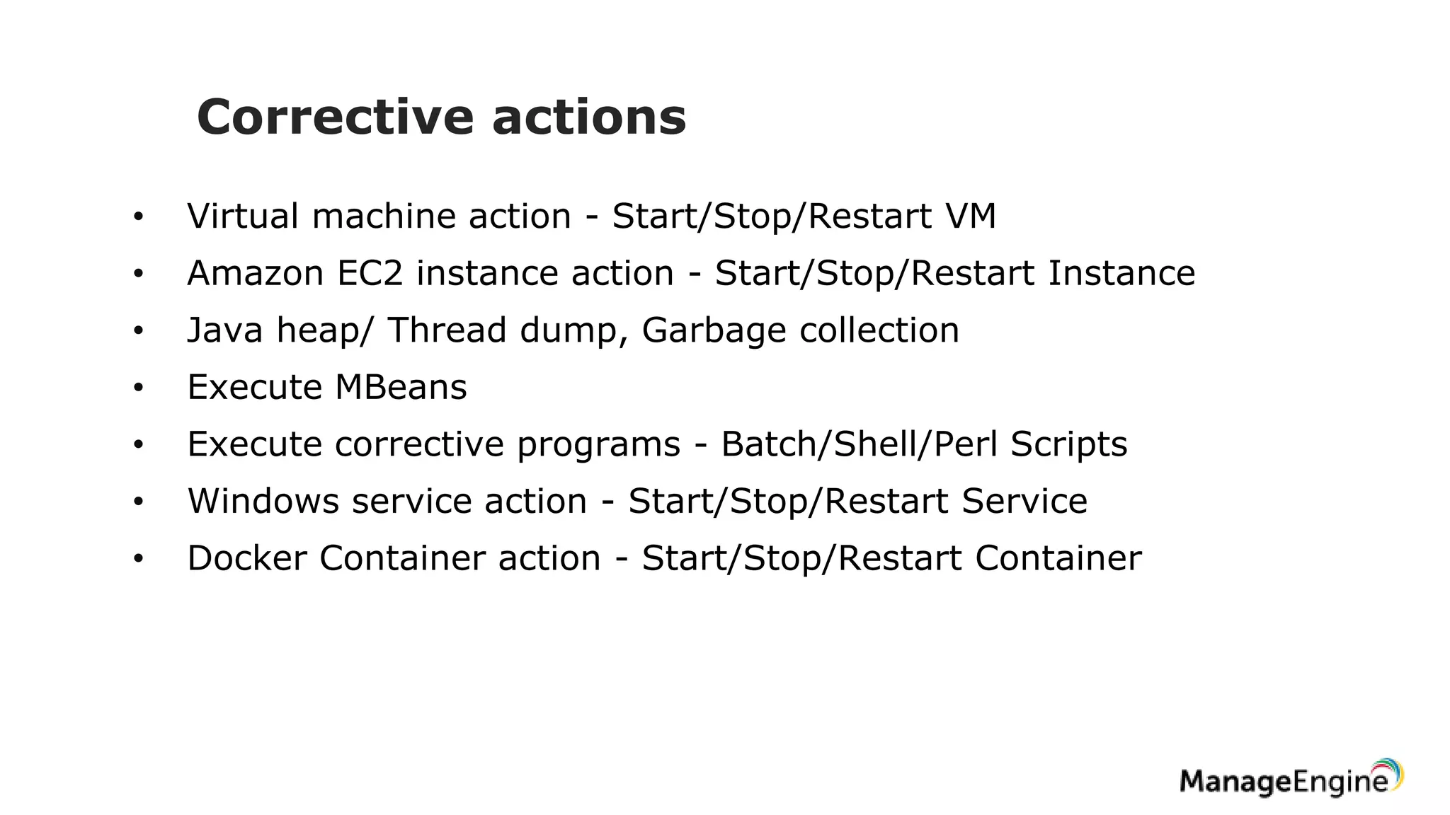 Corrective actions
• Virtual machine action - Start/Stop/Restart VM
• Amazon EC2 instance action - Start/Stop/Restart Instance
• Java heap/ Thread dump, Garbage collection
• Execute MBeans
• Execute corrective programs - Batch/Shell/Perl Scripts
• Windows service action - Start/Stop/Restart Service
• Docker Container action - Start/Stop/Restart Container
 