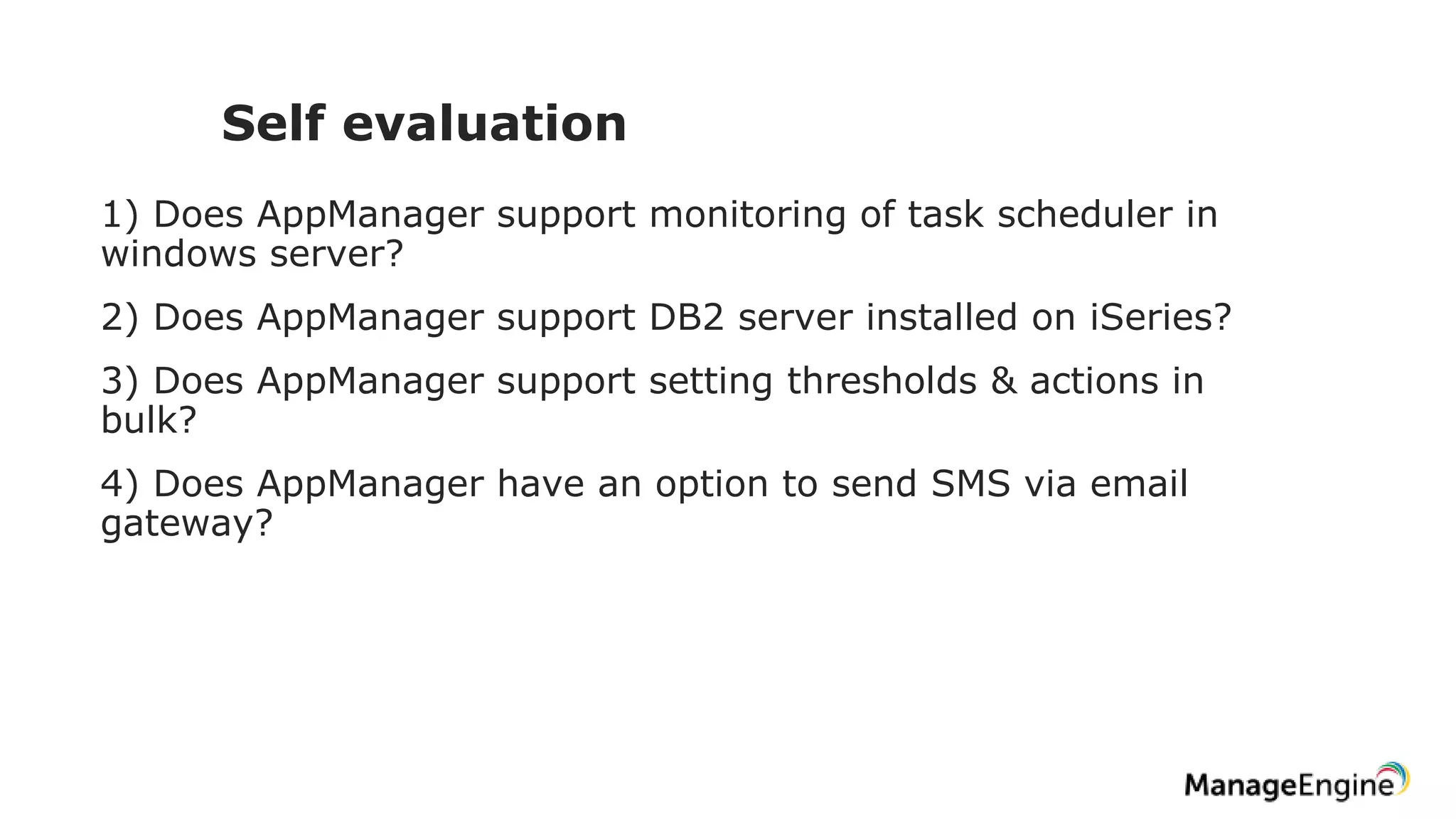 Self evaluation
1) Does AppManager support monitoring of task scheduler in
windows server?
2) Does AppManager support DB2 server installed on iSeries?
3) Does AppManager support setting thresholds & actions in
bulk?
4) Does AppManager have an option to send SMS via email
gateway?
 