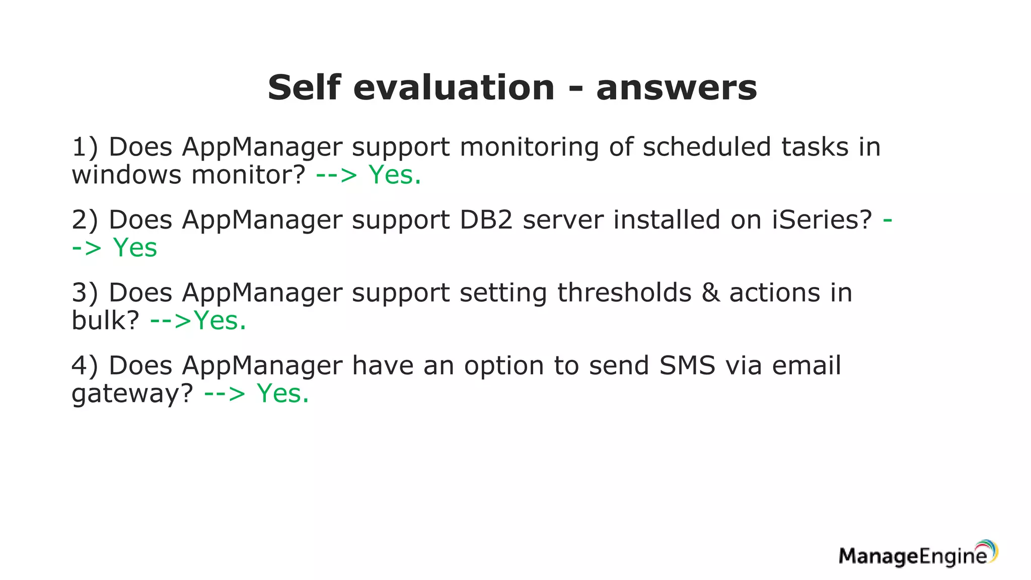 Self evaluation - answers
1) Does AppManager support monitoring of scheduled tasks in
windows monitor? --> Yes.
2) Does AppManager support DB2 server installed on iSeries? -
-> Yes
3) Does AppManager support setting thresholds & actions in
bulk? -->Yes.
4) Does AppManager have an option to send SMS via email
gateway? --> Yes.
 