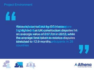 Project Environment
An evaluation of 975 light And heavy
industrial projects by the Construction
Industry found that only 5.4% met “best in
class” predictability in terms of cost and
schedule
Poor planning estimates and missed
deadlines are among the largest contributors
to project failure, according to Insights and
Trends, PwC’s 2012 Global Project
Management Survey of participants in 28
countries
Research carried out by EC Harris
highlighted that UK construction disputes hit
an average value of £17.7m in 2012, while
the average time taken to resolve disputes
stretched to 12.9 months.
25% of global infrastructure projects are
delivered late
 