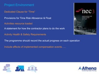 Project Environment
Dedicated Clause for “Time”
The programme should record the actual progress on each operation
Include effects of implemented compensation events…..
Provisions for Time Risk Allowance & Float
Activities resource loaded
Activity Health & Safety Requirements
A statement for how the contractor plans to do the work
 