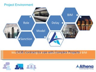 Sanction
Model
Role Delay
BIM
Puts a massive emphasis on the ‘Project Planner’
Specifies detailed requirements for progress-records and scheduling
Requires an independent third party audit of the quality, consistency
and compliance of the entire planning function
Provides for liquidated damages for failure to manage the planning
function
The programme must be a dynamic critical path network
The employer has the power to instruct others to provide as-built
data and make an as-built schedule if not provided by the contractor
Assessment of delay & disruption to be calculated and awarded as the
project progresses with actual implications reviewed later
Workable with integrated computerised drawings and BIM
Project Environment
CIOB Contract for use with Complex Projects
 