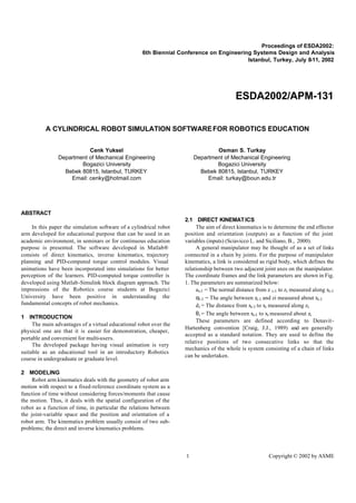 Proceedings of ESDA2002:
                                                    6th Biennial Conference on Engineering Systems Design and Analysis
                                                                                         Istanbul, Turkey, July 8-11, 2002




                                                                                          ESDA2002/APM-131


          A CYLINDRICAL ROBOT SIMULATION SOFTWARE FOR ROBOTICS EDUCATION


                          Cenk Yuksel                                          Osman S. Turkay
               Department of Mechanical Engineering                    Department of Mechanical Engineering
                       Bogazici University                                     Bogazici University
                 Bebek 80815, Istanbul, TURKEY                           Bebek 80815, Istanbul, TURKEY
                   Email: cenky@hotmail.com                                 Email: turkay@boun.edu.tr




ABSTRACT
                                                                   2.1 DIRECT KINEMAT ICS
    In this paper the simulation software of a cylindrical robot        The aim of direct kinematics is to determine the end effector
arm developed for educational purpose that can be used in an       position and orientation (outputs) as a function of the joint
academic environment, in seminars or for continuous education      variables (inputs) (Sciavicco L. and Siciliano, B., 2000).
purpose is presented. The software developed in Matlab®                 A general manipulator may be thought of as a set of links
consists of direct kinematics, inverse kinematics, trajectory      connected in a chain by joints. For the purpose of manipulator
planning and PID-computed torque control modules. Visual           kinematics, a link is considered as rigid body, which defines the
animations have been incorporated into simulations for better      relationship between two adjacent joint axes on the manipulator.
perception of the learners. PID-computed torque controller is      The coordinate frames and the link parameters are shown in Fig.
developed using Matlab -Simulink block diagram approach. The       1. The parameters are summarized below:
impressions of the Robotics course students at Bogazici                 a i-1 = The normal distance from z i-1 to zi measured along xi-1
University have been positive in understanding the                      αi-1 = The angle between zi-1 and zi measured about xi-1
fundamental concepts of robot mechanics.                                d i = The distance from xi-1 to xi measured along zi
                                                                        θ i = The angle between xi-1 to xi measured about zi
1 INTRODUCTION
                                                                        These parameters are defined according to Denavit-
     The main advantages of a virtual educational robot over the
                                                                   Hartenberg convention [Craig, J.J., 1989) and are generally
physical one are that it is easier for demonstration, cheaper,
                                                                   accepted as a standard notation. They are used to define the
portable and convenient for multi-users.
                                                                   relative positions of two consecutive links so that the
     The developed package having visual animation is very
                                                                   mechanics of the whole is system consisting of a chain of links
suitable as an educational tool in an introductory Robotics
                                                                   can be undertaken.
course in undergraduate or graduate level.

2 MODELING
     Robot arm kinematics deals with the geometry of robot arm
motion with respect to a fixed-reference coordinate system as a
function of time without considering forces/moments that cause
the motion. Thus, it deals with the spatial configuration of the
robot as a function of time, in particular the relations between
the joint-variable space and the position and orientation of a
robot arm. The kinematics problem usually consist of two sub-
problems; the direct and inverse kinematics problems.



                                                                   1                                     Copyright © 2002 by ASME
 