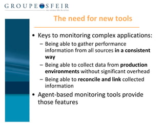 The need for new tools Keys to monitoring complex applications: Being able to gather performance information from all sources  in a consistent way Being able to collect data from  production environments  without significant overhead Being able to  reconcile and link  collected information Agent-based monitoring tools provide those features 