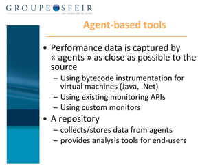 Agent-based tools Performance data is captured by « agents » as close as possible to the source Using bytecode instrumentation for virtual machines (Java, .Net) Using existing monitoring APIs Using custom monitors A repository  collects/stores data from agents  provides analysis tools for end-users 