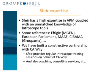 Sfeir expertise Sfeir has a high expertise in APM coupled with an unmatched knowledge of Introscope tools Some references: Effigie (MGEN), European Parliament, MAAF, CIBAMA (Groupama), … We have built a constructive partnership with CA Wily Sfeir provides regular Introscope training sessions on behalf of CA Wily And also coaching, consulting services, etc. 