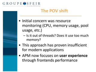The POV shift Initial concern was resource monitoring (CPU, memory usage, pool usage, etc.) Is it out of threads? Does it use too much memory? This approach has proven insufficient for modern applications APM now focuses on  user experience  through frontends performance 