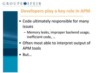 Developers play a key role in APM Code ultimately responsible for many issues Memory leaks, improper backend usage, inefficient code, … Often most able to interpret output of APM tools But…  