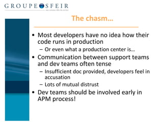 The chasm… Most developers have no idea how their code runs in production Or even what a production center is… Communication between support teams and dev teams often tense Insufficient doc provided, developers feel in accusation Lots of mutual distrust Dev teams should be involved early in APM process!  
