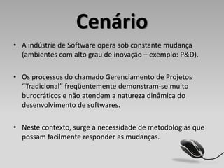 Cenário
• A indústria de Software opera sob constante mudança
  (ambientes com alto grau de inovação – exemplo: P&D).

• Os processos do chamado Gerenciamento de Projetos
  “Tradicional” freqüentemente demonstram-se muito
  burocráticos e não atendem a natureza dinâmica do
  desenvolvimento de softwares.

• Neste contexto, surge a necessidade de metodologias que
  possam facilmente responder as mudanças.
 