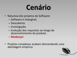 Cenário
• Natureza dos projetos de Software:
  – Software é intangível.
  – Descoberta.
  – Investigação.
  – Evolução dos requisitos ao longo do
    desenvolvimento do produto.
  – Mudança!

• Projetos complexos acabam demandando uma
  abordagem empírica.
 