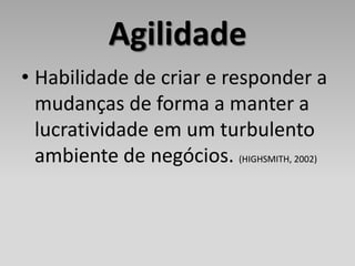 Agilidade
• Habilidade de criar e responder a
  mudanças de forma a manter a
  lucratividade em um turbulento
  ambiente de negócios. (HIGHSMITH, 2002)
 