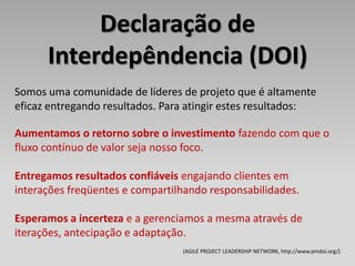 Declaração de
      Interdepêndencia (DOI)
Somos uma comunidade de líderes de projeto que é altamente
eficaz entregando resultados. Para atingir estes resultados:

Aumentamos o retorno sobre o investimento fazendo com que o
fluxo contínuo de valor seja nosso foco.

Entregamos resultados confiáveis engajando clientes em
interações freqüentes e compartilhando responsabilidades.

Esperamos a incerteza e a gerenciamos a mesma através de
iterações, antecipação e adaptação.
                                 (AGILE PROJECT LEADERSHIP NETWORK, http://www.pmdoi.org/)
 