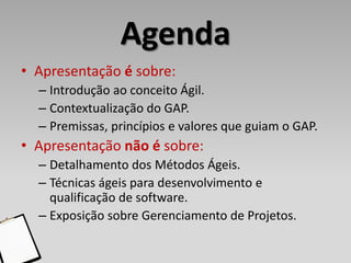 Agenda
• Apresentação é sobre:
  – Introdução ao conceito Ágil.
  – Contextualização do GAP.
  – Premissas, princípios e valores que guiam o GAP.
• Apresentação não é sobre:
  – Detalhamento dos Métodos Ágeis.
  – Técnicas ágeis para desenvolvimento e
    qualificação de software.
  – Exposição sobre Gerenciamento de Projetos.
 