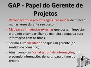GAP - Papel do Gerente de
         Projetos
• Reconhecer que projetos ágeis irão mudar de direção
  muitas vezes durante seu curso.
• Mapear as influências externas que possam impactar
  o projeto e compartilhar de maneira adequada essa
  informação com os times.
• Ser mais um facilitador do que um gerente (no
  sentido de comando).
• Atuar como um “canalizador” de informações,
  provendo informações de valor para o time de
  projeto.
 