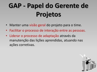 GAP - Papel do Gerente de
         Projetos
• Manter uma visão geral do projeto para o time.
• Facilitar o processo de interação entre as pessoas.
• Liderar o processo de adaptação através da
  manutenção das lições aprendidas, atuando nas
  ações corretivas.
 