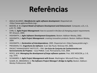 Referências
•   AGILLE ALLIANCE. Manifesto for agile software development. Disponível em
    <http://www.agilemanifesto.org>.
•   BOEHM, B. W. A Spiral Model of Software Development and Enhancement. Computer, v.21, n.5,
    p.61-72, 1988.
•   CHIN, G. Agile Project Management: how to succeed in the face of changing project requirements.
    NY: Amacon, 2004.
•   HIGHSMITH, J. Agile Software Development Ecosystems. Boston: Addison-Wesley, 2002.
•   HIGHSMITH, J. Agile Project Management: creating innovative products. Boston: Addison-Wesley,
    2004.
•   HIGHSMITH, J. Declaration of Interdependence. 2005. Disponível em <http://www.pmdoi.org/>.
•   PRESSMAN, R.S. Engenharia de Software. 6.ed. São Paulo: McGraw-Hill, 2006.
•   PROJECT MANAGEMENT INSTITUTE – PMI. Um Guia do Conjunto de Conhecimentos em
    Gerenciamento de Projetos – Guia PMBok. 3.ed. Pennsylvania, EUA, 2004.
•   ROYCE, W.W. Managing the development of large software systems. Proc. IEEE WESCON, p. 1-9,
    aug. 1970.
•   SCHWABER, K. Agile Project Management with Scrum. Washington: Microsoft Press, 2004.
•   SLIGER, M.; BRODERICK, S. The Software Project Manager's Bridge to Agility. Boston: Addison-
    Wesley Professional, 2008.
 