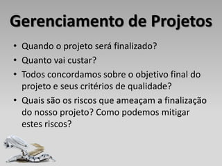 Gerenciamento de Projetos
• Quando o projeto será finalizado?
• Quanto vai custar?
• Todos concordamos sobre o objetivo final do
  projeto e seus critérios de qualidade?
• Quais são os riscos que ameaçam a finalização
  do nosso projeto? Como podemos mitigar
  estes riscos?
 