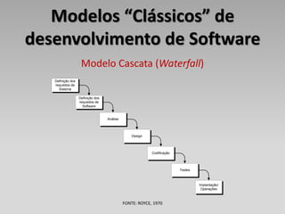 Modelos “Clássicos” de
desenvolvimento de Software
                    Modelo Cascata (Waterfall)
   Definição dos
   requisitos de
     Sistema

                   Definição dos
                   requisitos de
                     Software


                                   Análise




                                                 Design




                                                          Codificação




                                                                        Testes



                                                                                 Implantação/
                                                                                  Operações



                                             FONTE: ROYCE, 1970
 