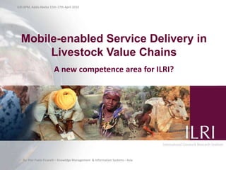 ILRI APM, Addis Abeba 15th-17th April 2010 Mobile-enabled Service Delivery in Livestock Value Chains A new competence area for ILRI? By: Pier Paolo Ficarelli – Knowldge Management  & Information Systems - Asia  