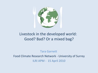 Livestock in the developed world:  Good? Bad? Or a mixed bag? Tara Garnett  Food Climate Research Network - University of Surrey ILRI APM -  15 April 2010 